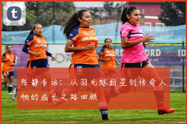陈静专访：从羽毛球新星到传奇人物的成长之路回顾