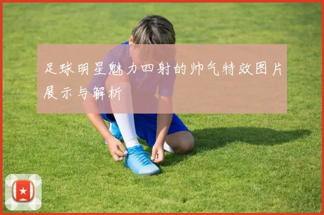 足球明星魅力四射的帅气特效图片展示与解析