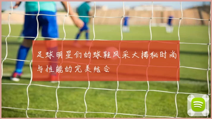足球明星们的球鞋风采大揭秘时尚与性能的完美结合