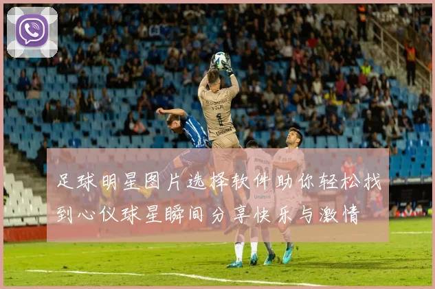 足球明星图片选择软件助你轻松找到心仪球星瞬间分享快乐与激情