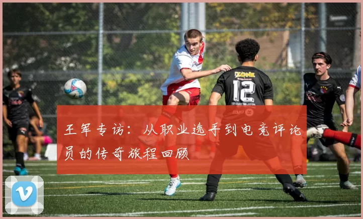 王军专访：从职业选手到电竞评论员的传奇旅程回顾