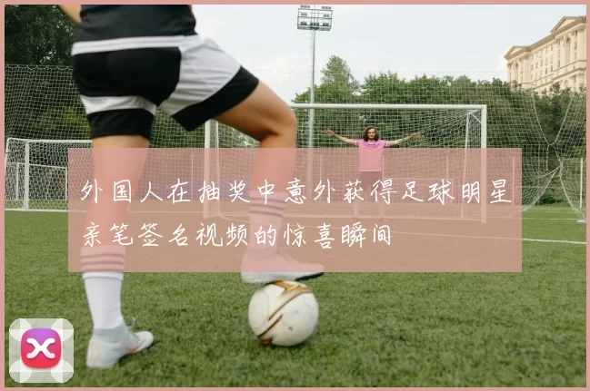 外国人在抽奖中意外获得足球明星亲笔签名视频的惊喜瞬间