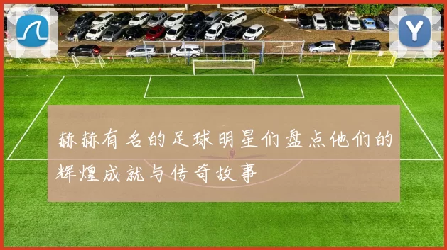 赫赫有名的足球明星们盘点他们的辉煌成就与传奇故事