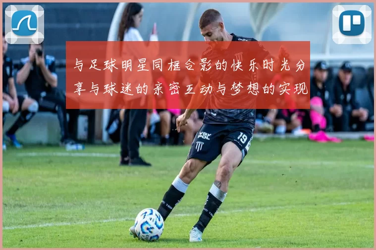 与足球明星同框合影的快乐时光分享与球迷的亲密互动与梦想的实现