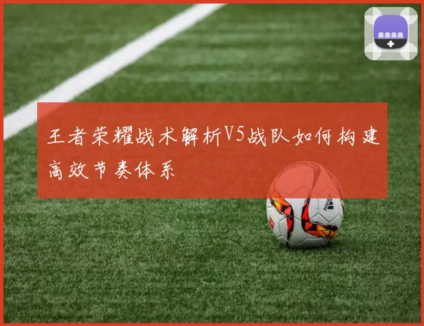 王者荣耀战术解析V5战队如何构建高效节奏体系