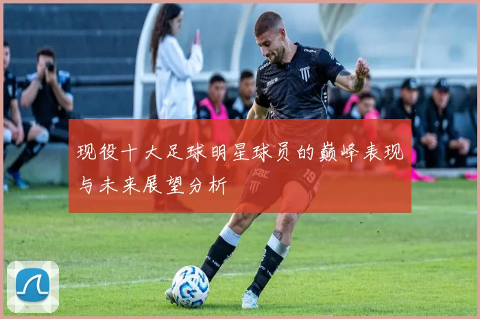 现役十大足球明星球员的巅峰表现与未来展望分析