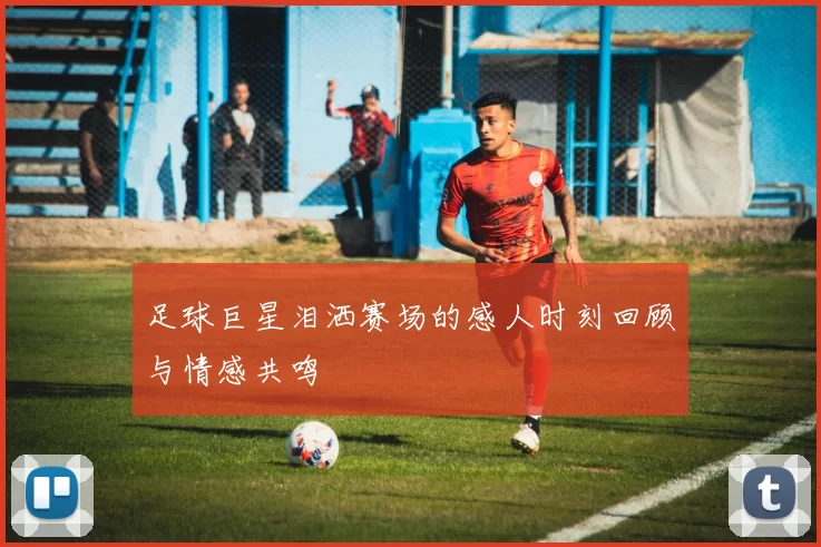 足球巨星泪洒赛场的感人时刻回顾与情感共鸣