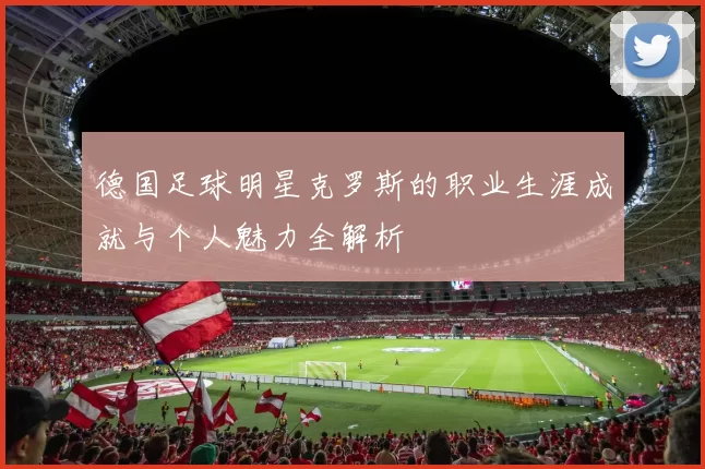德国足球明星克罗斯的职业生涯成就与个人魅力全解析
