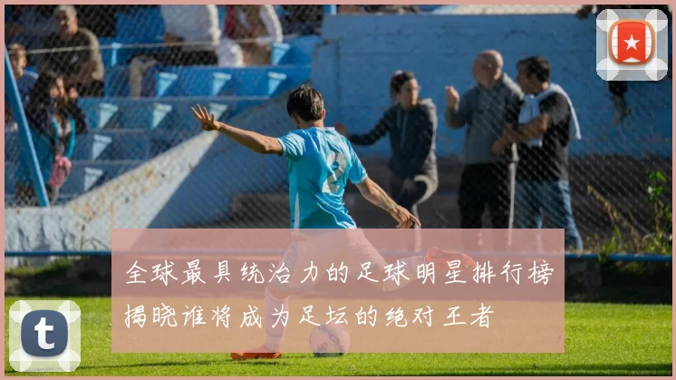 全球最具统治力的足球明星排行榜揭晓谁将成为足坛的绝对王者