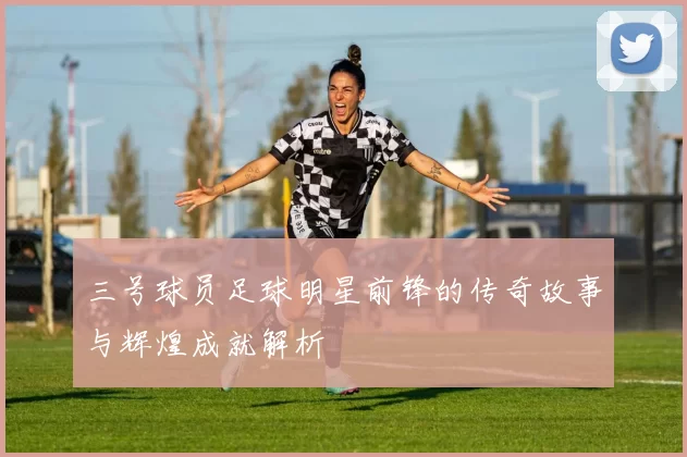 三号球员足球明星前锋的传奇故事与辉煌成就解析