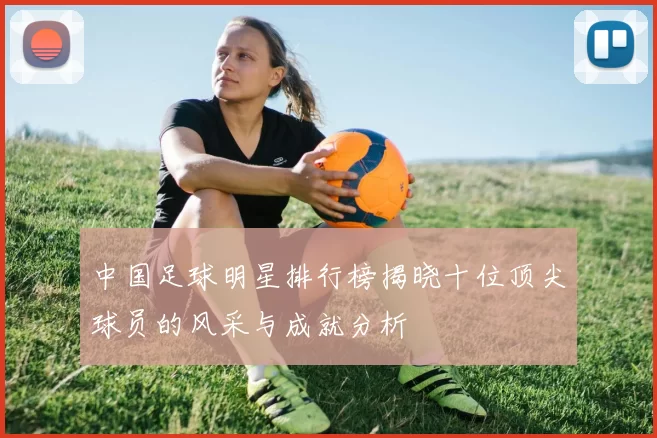 中国足球明星排行榜揭晓十位顶尖球员的风采与成就分析