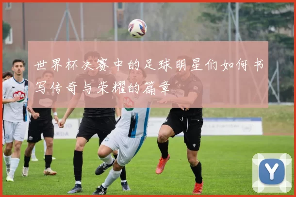 世界杯决赛中的足球明星们如何书写传奇与荣耀的篇章