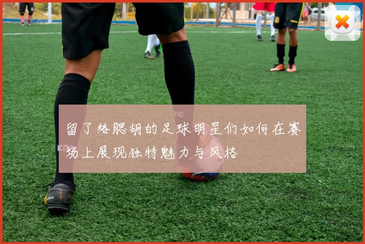 留了络腮胡的足球明星们如何在赛场上展现独特魅力与风格