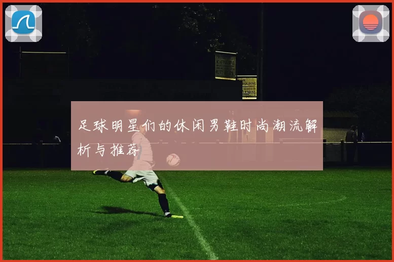 足球明星们的休闲男鞋时尚潮流解析与推荐