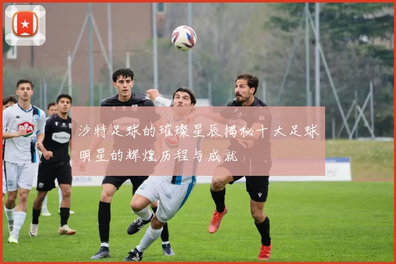沙特足球的璀璨星辰揭秘十大足球明星的辉煌历程与成就