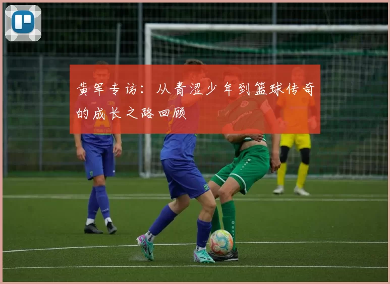 黄军专访：从青涩少年到篮球传奇的成长之路回顾