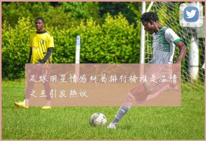 足球明星情感纠葛排行榜谁是滥情之王引发热议