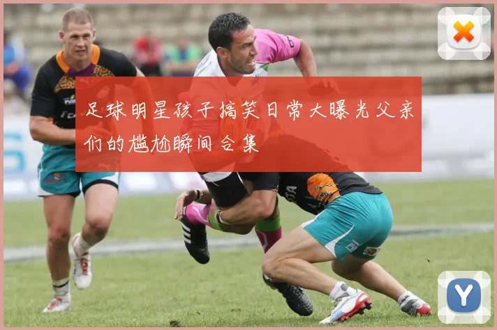 足球明星孩子搞笑日常大曝光父亲们的尴尬瞬间合集