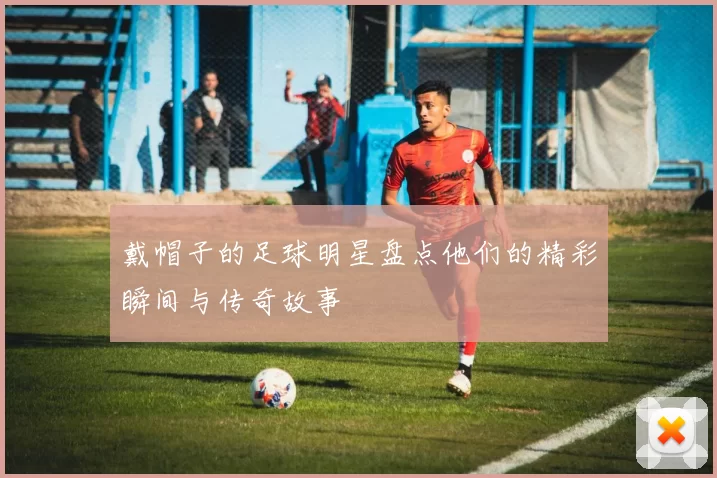 戴帽子的足球明星盘点他们的精彩瞬间与传奇故事