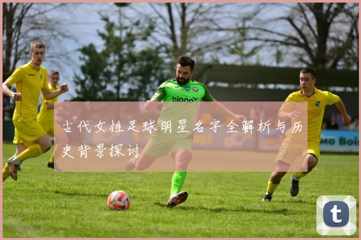 古代女性足球明星名字全解析与历史背景探讨