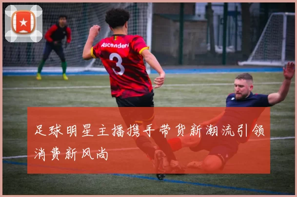 足球明星主播携手带货新潮流引领消费新风尚