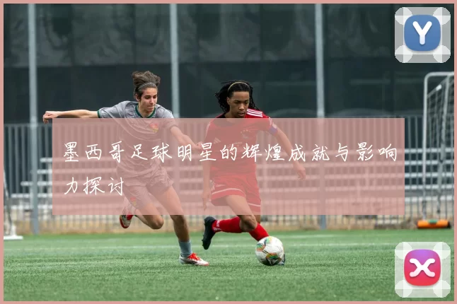 墨西哥足球明星的辉煌成就与影响力探讨
