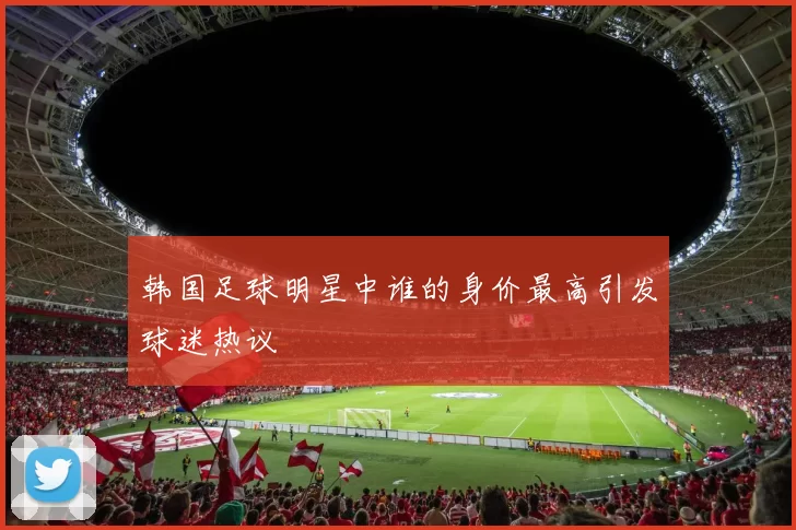 韩国足球明星中谁的身价最高引发球迷热议