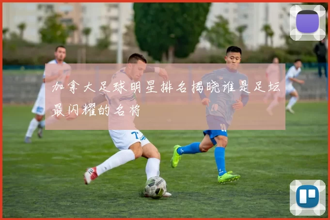 加拿大足球明星排名揭晓谁是足坛最闪耀的名将