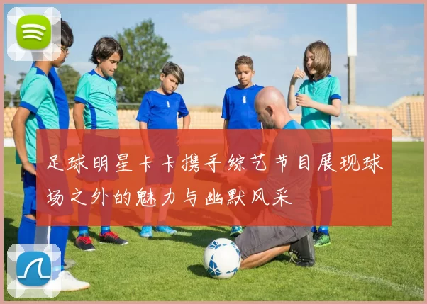 足球明星卡卡携手综艺节目展现球场之外的魅力与幽默风采