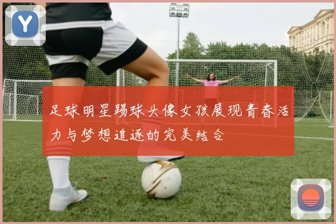 足球明星踢球头像女孩展现青春活力与梦想追逐的完美结合