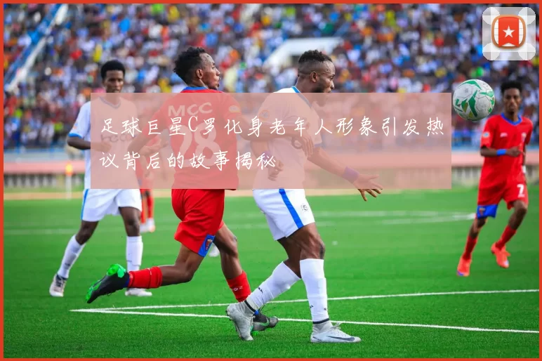 足球巨星C罗化身老年人形象引发热议背后的故事揭秘