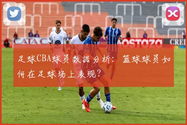 足球CBA球员数据分析：篮球球员如何在足球场上表现？