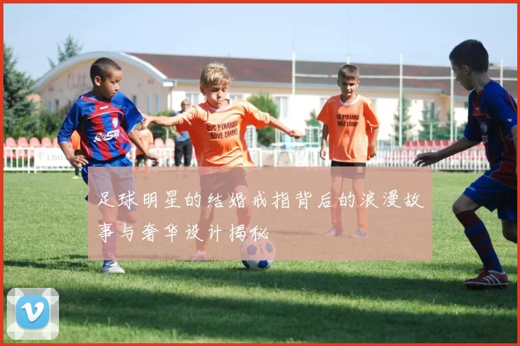 足球明星的结婚戒指背后的浪漫故事与奢华设计揭秘