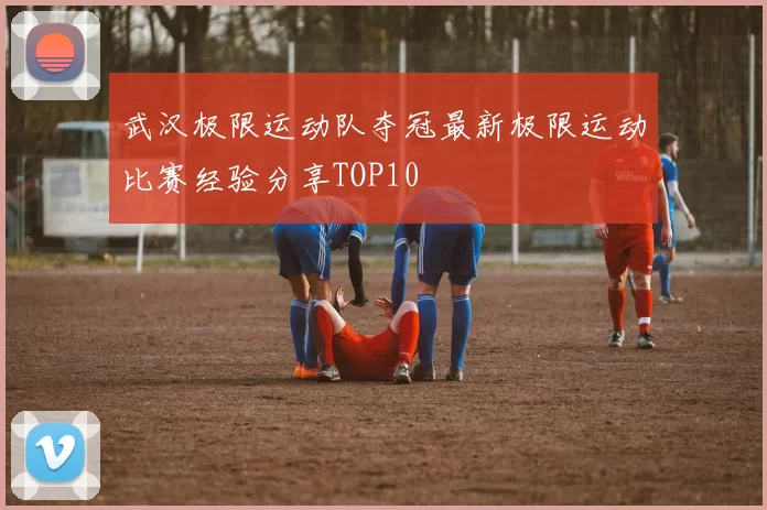 武汉极限运动队夺冠最新极限运动比赛经验分享TOP10