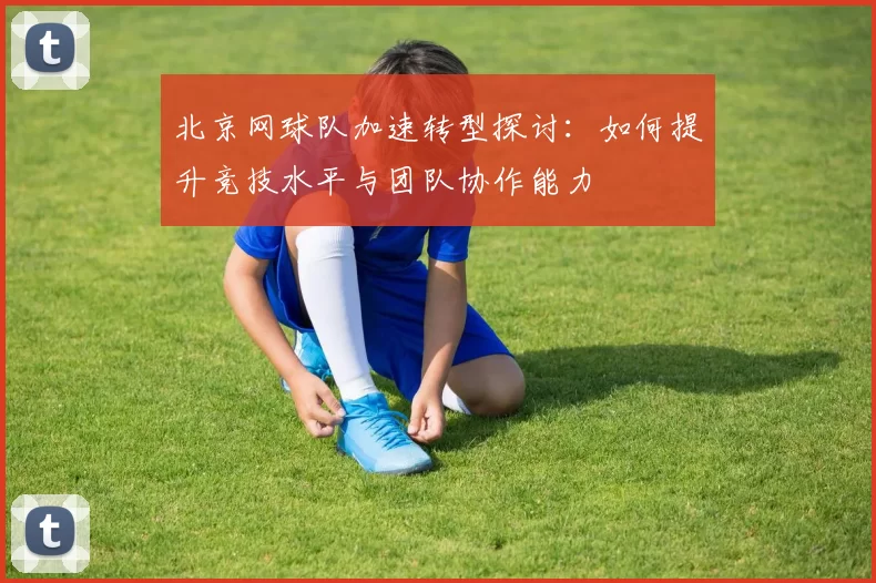 北京网球队加速转型探讨：如何提升竞技水平与团队协作能力