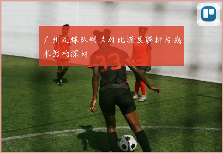 广州足球队耐力对比深度解析与战术影响探讨