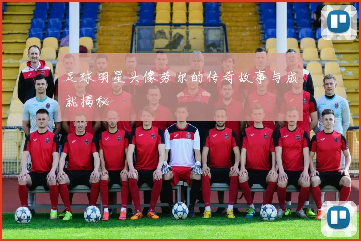 足球明星头像劳尔的传奇故事与成就揭秘