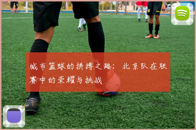 城市篮球的拼搏之路：北京队在联赛中的荣耀与挑战