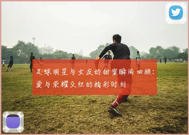 足球明星与女友的甜蜜瞬间回顾：爱与荣耀交织的精彩时刻