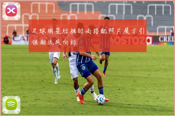 足球明星短裤时尚搭配照片展示引领潮流风向标