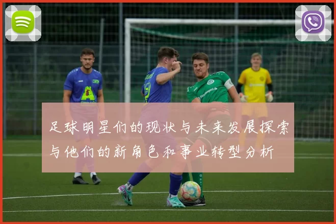 足球明星们的现状与未来发展探索与他们的新角色和事业转型分析