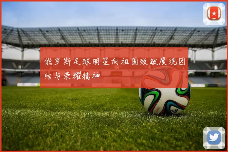 俄罗斯足球明星向祖国致敬展现团结与荣耀精神
