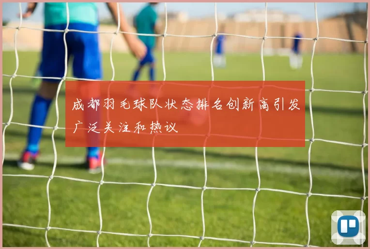 成都羽毛球队状态排名创新高引发广泛关注和热议