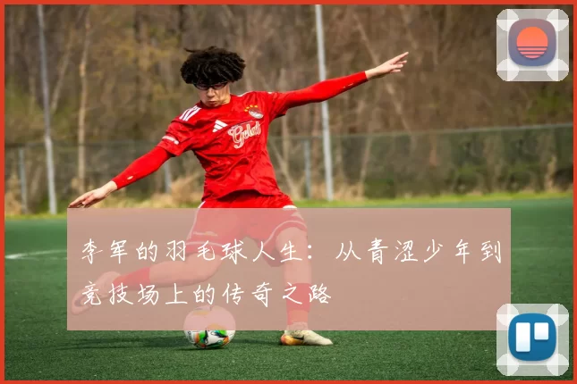李军的羽毛球人生：从青涩少年到竞技场上的传奇之路
