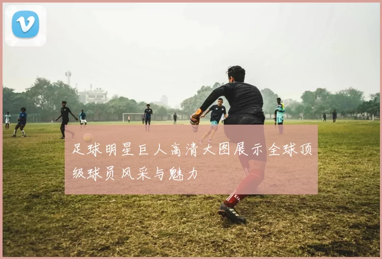 足球明星巨人高清大图展示全球顶级球员风采与魅力