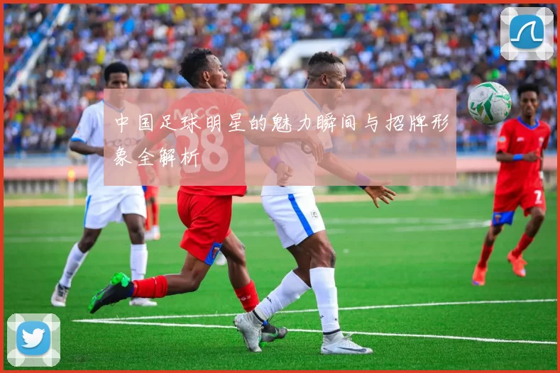 中国足球明星的魅力瞬间与招牌形象全解析