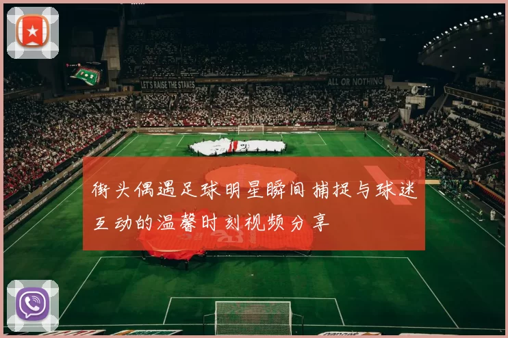 街头偶遇足球明星瞬间捕捉与球迷互动的温馨时刻视频分享