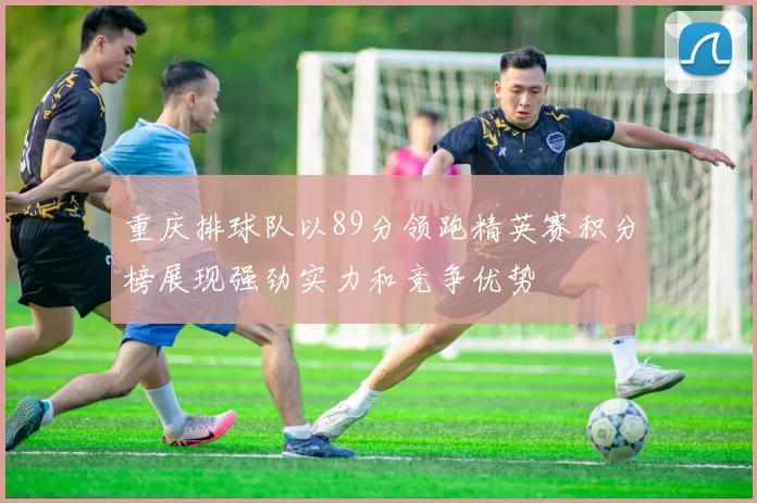重庆排球队以89分领跑精英赛积分榜展现强劲实力和竞争优势