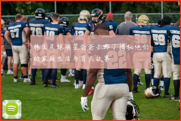 韩国足球明星爸爸去哪了揭秘他们的家庭生活与育儿故事