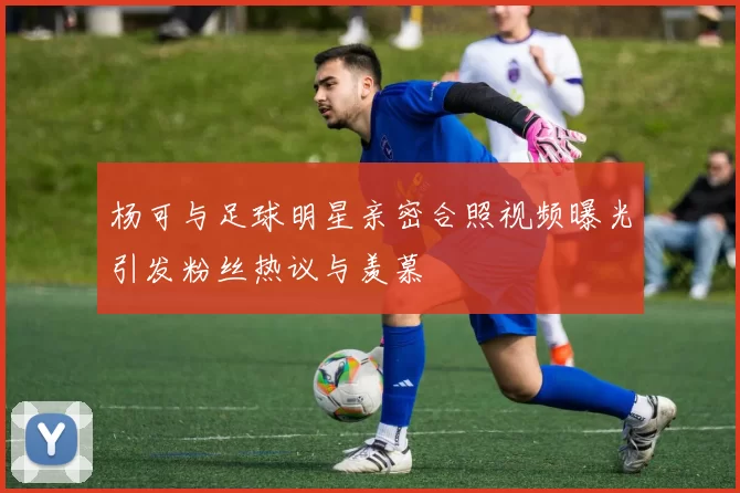 杨可与足球明星亲密合照视频曝光引发粉丝热议与羡慕